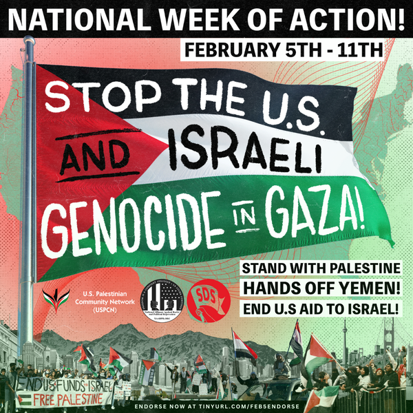 National Week of Action February 5-11: Stop the U.S. / Israeli genocide in Gaza! Hands off Yemen! Stand with Palestine!  End U.S. aid to Israel!
